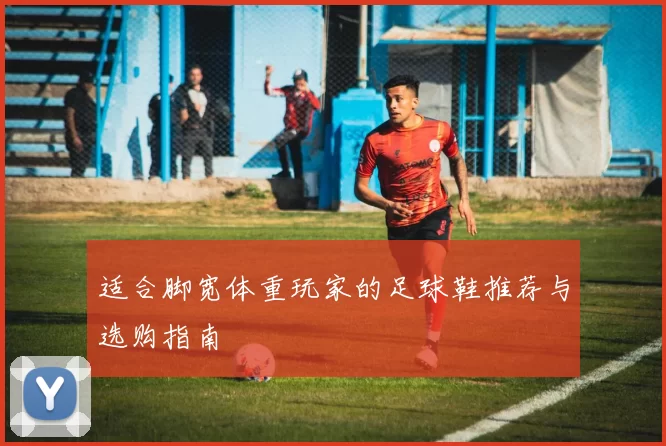 适合脚宽体重玩家的足球鞋推荐与选购指南