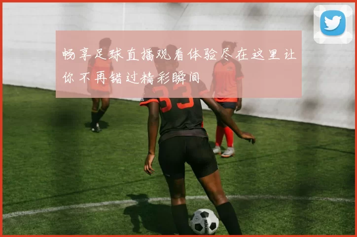 畅享足球直播观看体验尽在这里让你不再错过精彩瞬间