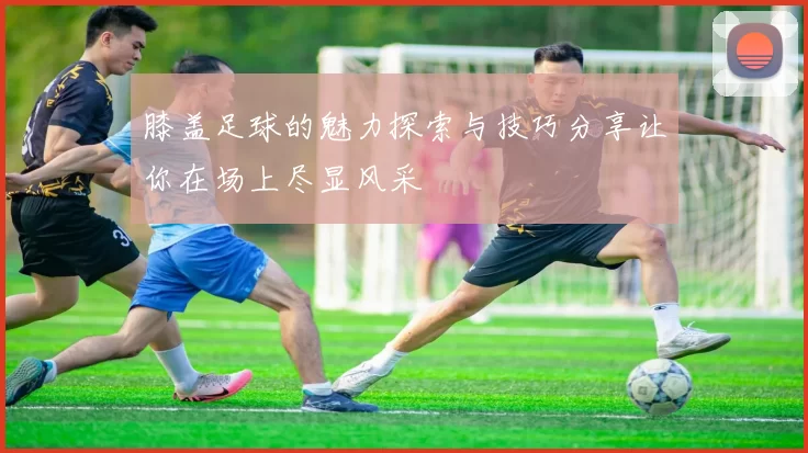 膝盖足球的魅力探索与技巧分享让你在场上尽显风采