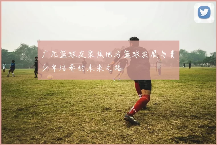 广元篮球友聚焦地方篮球发展与青少年培养的未来之路