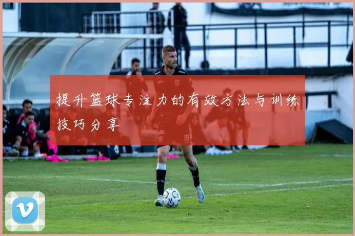 提升篮球专注力的有效方法与训练技巧分享