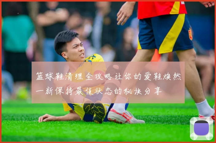 篮球鞋清理全攻略让你的爱鞋焕然一新保持最佳状态的秘诀分享